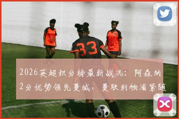 2026英超积分榜最新战况：阿森纳2分优势领先曼城，曼联利物浦紧随其后争四