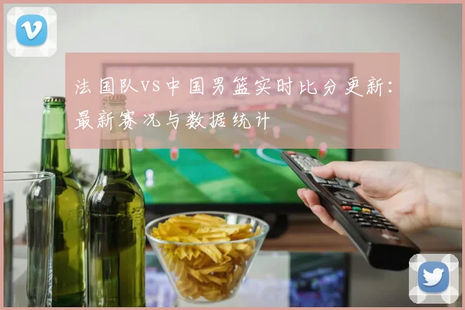 法国队vs中国男篮实时比分更新：最新赛况与数据统计
