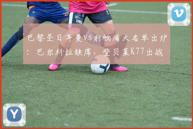 巴黎圣日耳曼vs利物浦大名单出炉：巴尔科拉缺席，登贝莱K77出战