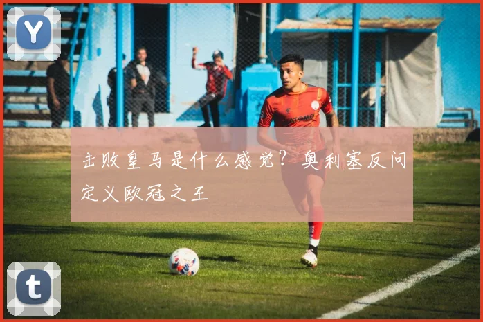 击败皇马是什么感觉？奥利塞反问定义欧冠之王