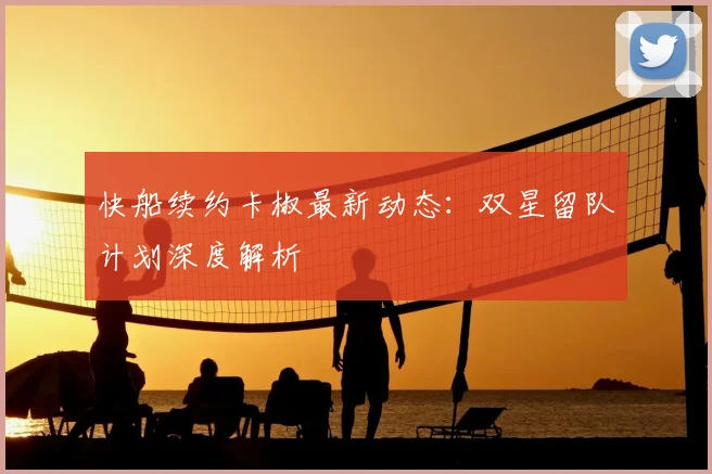 快船续约卡椒最新动态：双星留队计划深度解析