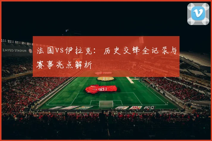 法国vs伊拉克：历史交锋全记录与赛事亮点解析