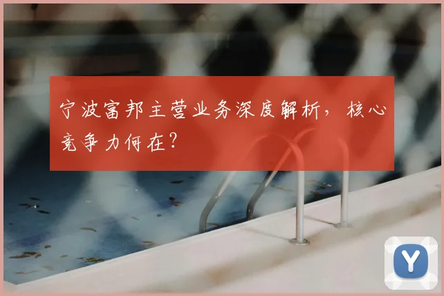 宁波富邦主营业务深度解析，核心竞争力何在？