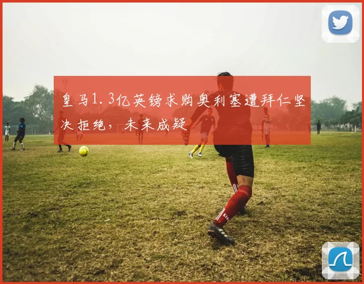 皇马1.3亿英镑求购奥利塞遭拜仁坚决拒绝，未来成疑
