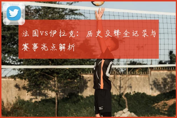 法国vs伊拉克：历史交锋全记录与赛事亮点解析