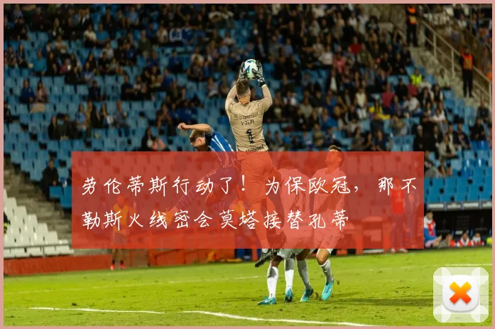 劳伦蒂斯行动了！为保欧冠，那不勒斯火线密会莫塔接替孔蒂