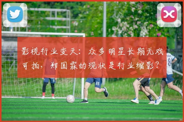影视行业变天：众多明星长期无戏可拍，郑国霖的现状是行业缩影？