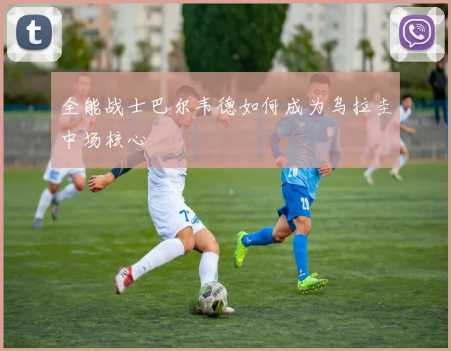 全能战士巴尔韦德如何成为乌拉圭中场核心