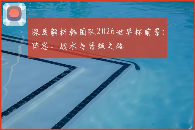 深度解析韩国队2026世界杯前景：阵容、战术与晋级之路