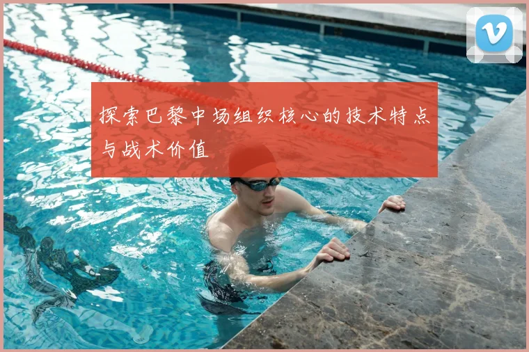 探索巴黎中场组织核心的技术特点与战术价值