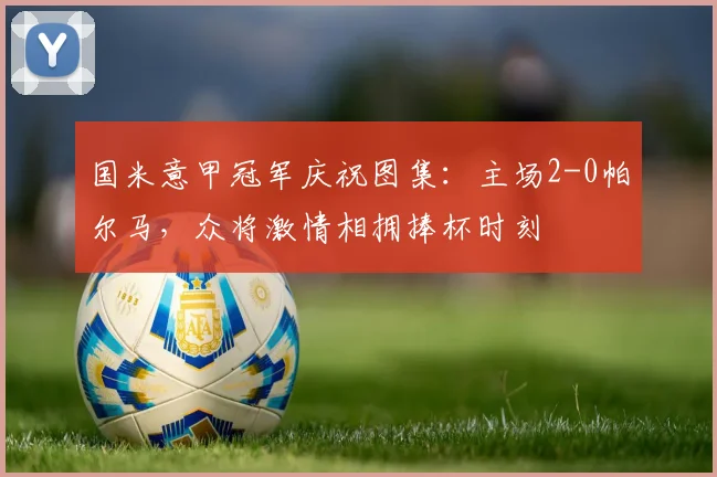 国米意甲冠军庆祝图集：主场2-0帕尔马，众将激情相拥捧杯时刻