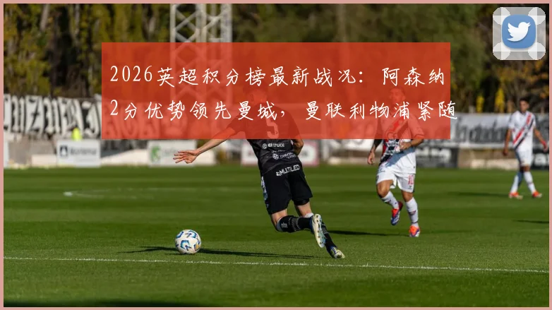 2026英超积分榜最新战况：阿森纳2分优势领先曼城，曼联利物浦紧随其后争四