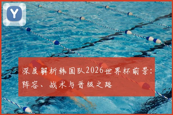 深度解析韩国队2026世界杯前景：阵容、战术与晋级之路